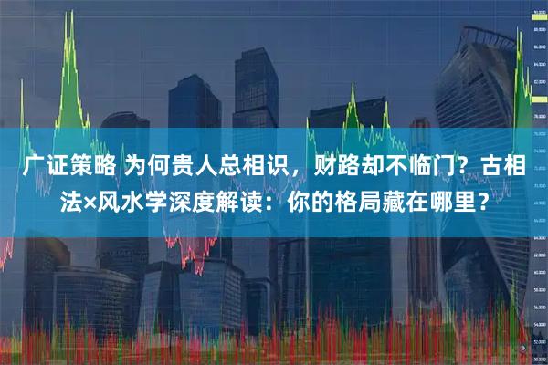 广证策略 为何贵人总相识，财路却不临门？古相法×风水学深度解读：你的格局藏在哪里？