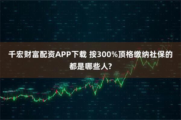 千宏财富配资APP下载 按300%顶格缴纳社保的都是哪些人?