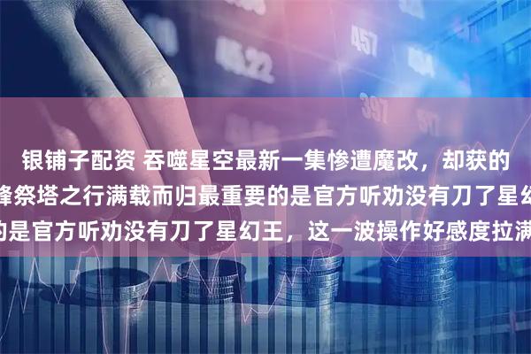 银铺子配资 吞噬星空最新一集惨遭魔改，却获的众多网友好评如潮，罗峰祭塔之行满载而归最重要的是官方听劝没有刀了星幻王，这一波操作好感度拉满！