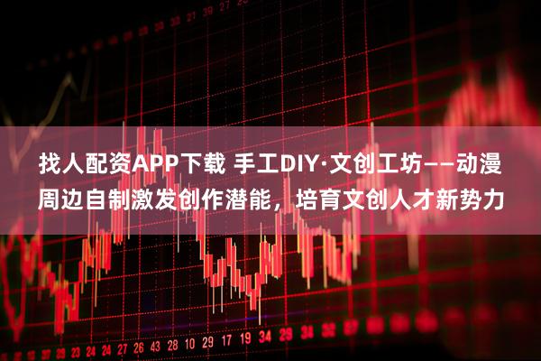 找人配资APP下载 手工DIY·文创工坊——动漫周边自制激发创作潜能，培育文创人才新势力
