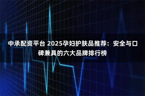 中承配资平台 2025孕妇护肤品推荐：安全与口碑兼具的六大品牌排行榜