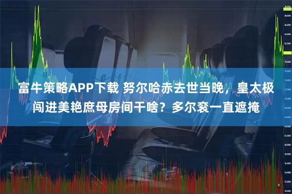 富牛策略APP下载 努尔哈赤去世当晚，皇太极闯进美艳庶母房间干啥？多尔衮一直遮掩