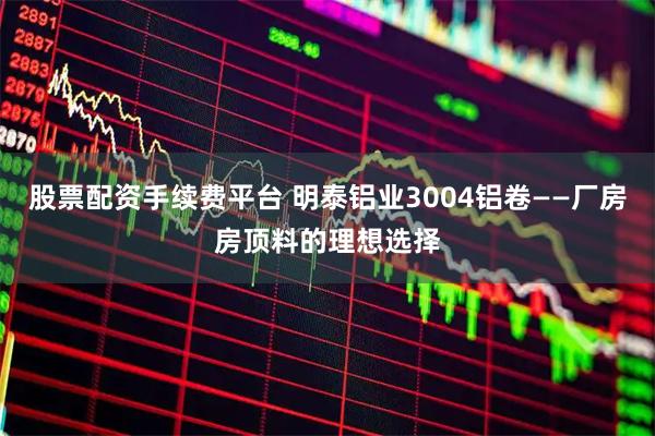 股票配资手续费平台 明泰铝业3004铝卷——厂房房顶料的理想选择