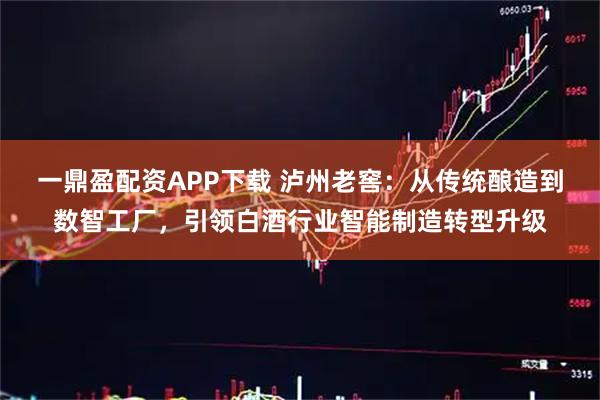 一鼎盈配资APP下载 泸州老窖：从传统酿造到数智工厂，引领白酒行业智能制造转型升级