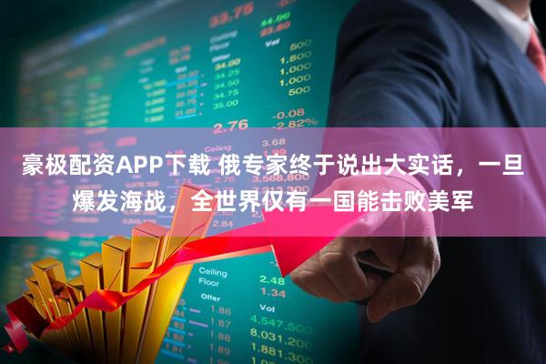 豪极配资APP下载 俄专家终于说出大实话，一旦爆发海战，全世界仅有一国能击败美军