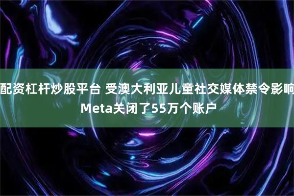 配资杠杆炒股平台 受澳大利亚儿童社交媒体禁令影响 Meta关闭了55万个账户