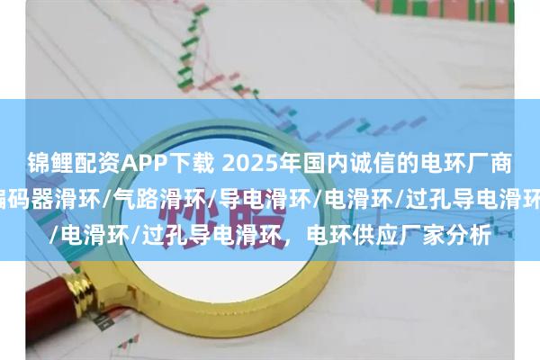 锦鲤配资APP下载 2025年国内诚信的电环厂商如何选，帽式滑环/编码器滑环/气路滑环/导电滑环/电滑环/过孔导电滑环，电环供应厂家分析