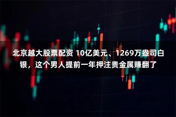北京越大股票配资 10亿美元、1269万盎司白银，这个男人提前一年押注贵金属赚翻了