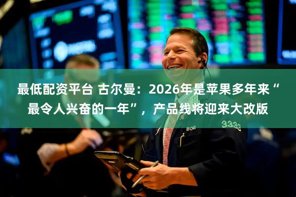最低配资平台 古尔曼：2026年是苹果多年来“最令人兴奋的一年”，产品线将迎来大改版