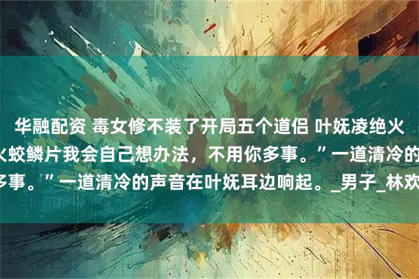 华融配资 毒女修不装了开局五个道侣 叶妩凌绝火冥五个炉鼎 “我说了，火蛟鳞片我会自己想办法，不用你多事。”一道清冷的声音在叶妩耳边响起。_男子_林欢欢_什么