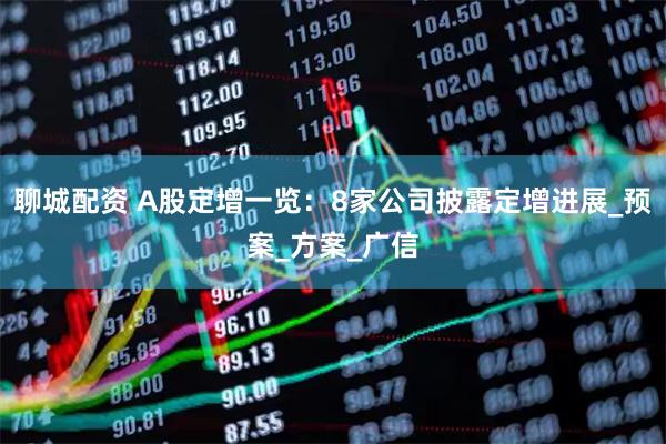 聊城配资 A股定增一览：8家公司披露定增进展_预案_方案_广信