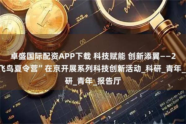卓盛国际配资APP下载 科技赋能 创新添翼——2025“飞鸟夏令营”在京开展系列科技创新活动_科研_青年_报告厅