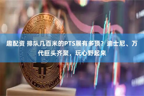 趣配资 排队几百米的PTS展有多顶？迪士尼、万代巨头齐聚，玩心野起来