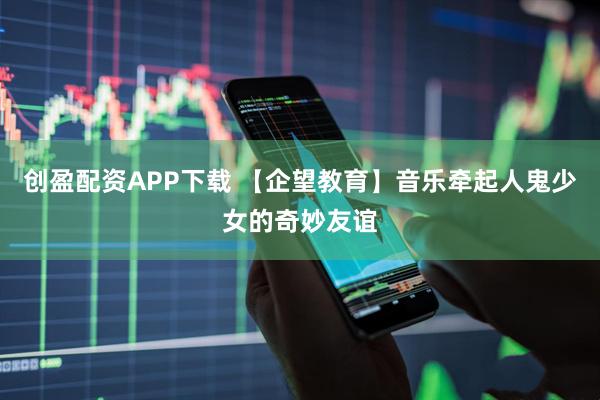 创盈配资APP下载 【企望教育】音乐牵起人鬼少女的奇妙友谊