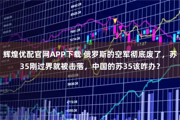 辉煌优配官网APP下载 俄罗斯的空军彻底废了,苏35刚过界就被击落,中国的苏35该咋办?